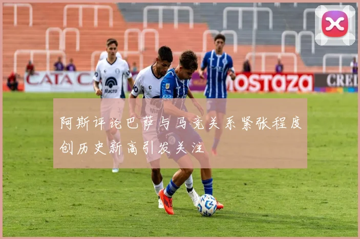阿斯评论巴萨与马竞关系紧张程度创历史新高引发关注