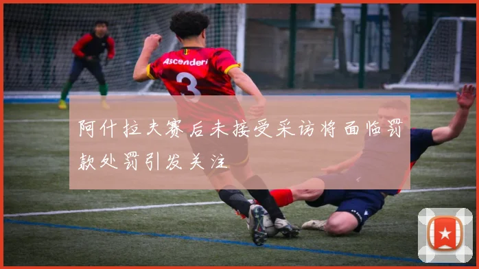 阿什拉夫赛后未接受采访将面临罚款处罚引发关注