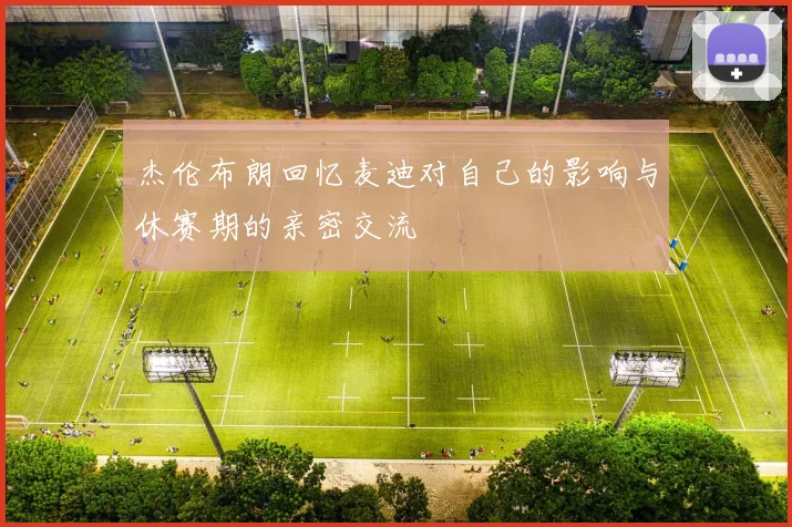 杰伦布朗回忆麦迪对自己的影响与休赛期的亲密交流
