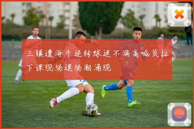 三镇遭海牛逆转球迷不满高喊莫拉下课现场退场潮涌现