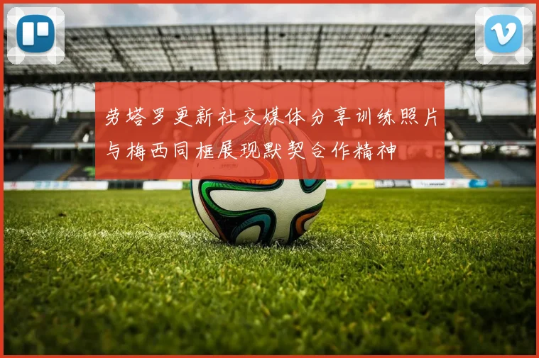 劳塔罗更新社交媒体分享训练照片与梅西同框展现默契合作精神