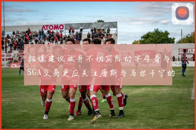 拓媒建议放弃不切实际的字母哥与SGA交易更应关注唐斯与马尔卡宁的潜力