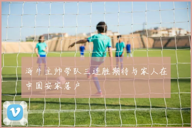 海牛主帅带队三连胜期待与家人在中国安家落户