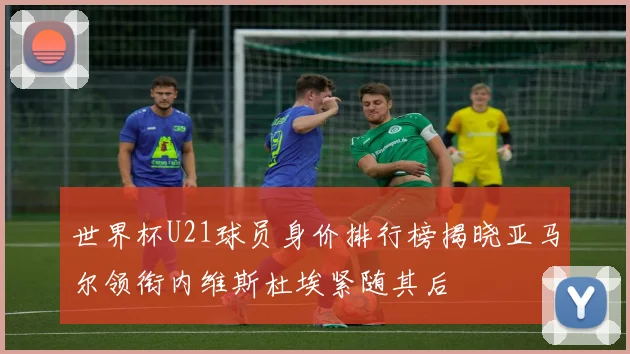 世界杯U21球员身价排行榜揭晓亚马尔领衔内维斯杜埃紧随其后