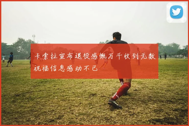 卡索拉宣布退役感慨万千收到无数祝福信息感动不已