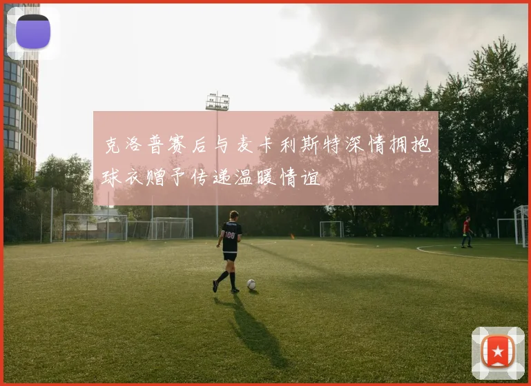 克洛普赛后与麦卡利斯特深情拥抱球衣赠予传递温暖情谊