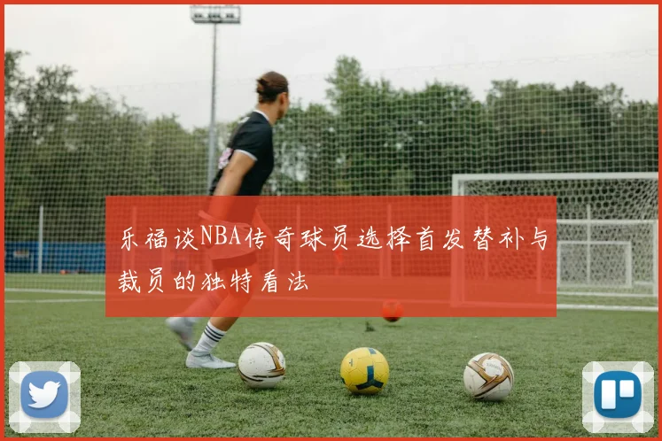 乐福谈NBA传奇球员选择首发替补与裁员的独特看法