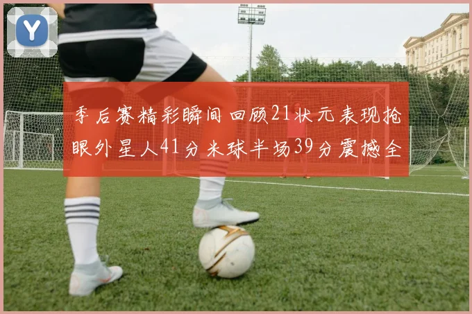 季后赛精彩瞬间回顾21状元表现抢眼外星人41分米球半场39分震撼全场