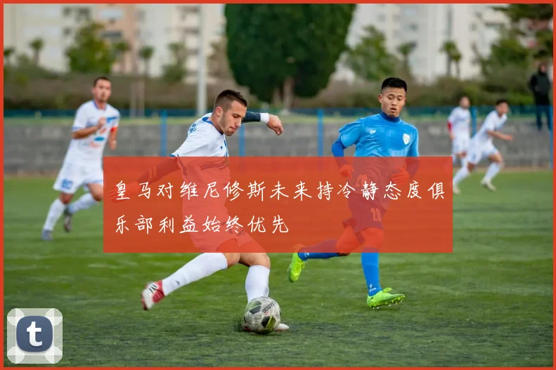 皇马对维尼修斯未来持冷静态度俱乐部利益始终优先
