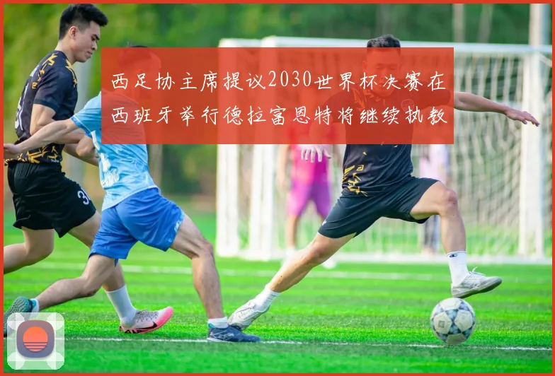 西足协主席提议2030世界杯决赛在西班牙举行德拉富恩特将继续执教国家队