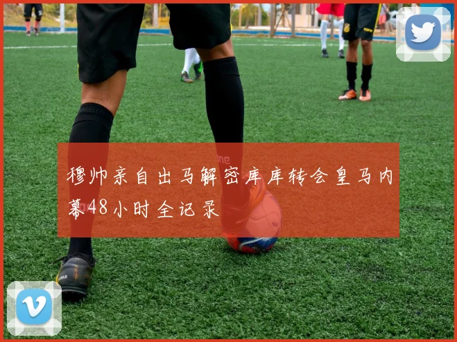 穆帅亲自出马解密库库转会皇马内幕48小时全记录