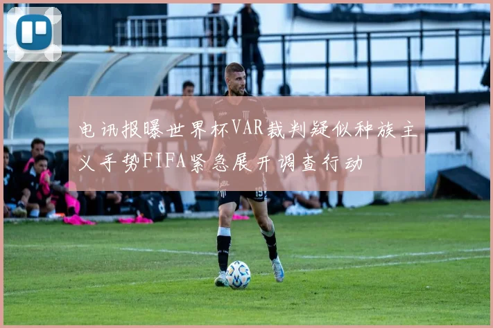电讯报曝世界杯VAR裁判疑似种族主义手势FIFA紧急展开调查行动