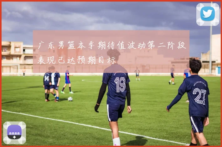 广东男篮本季期待值波动第二阶段表现已达预期目标