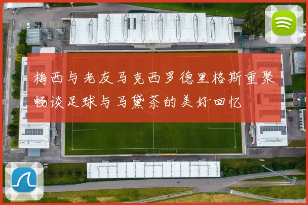 梅西与老友马克西罗德里格斯重聚畅谈足球与马黛茶的美好回忆