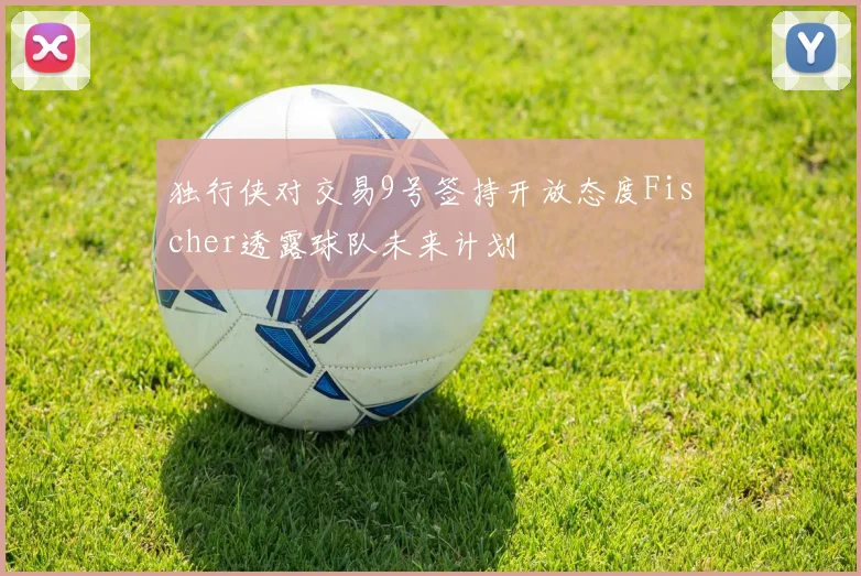 独行侠对交易9号签持开放态度Fischer透露球队未来计划