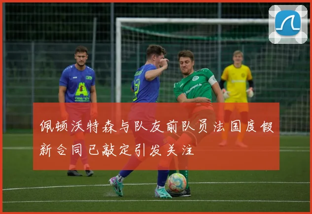 佩顿沃特森与队友前队员法国度假新合同已敲定引发关注