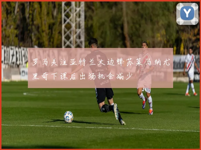 罗马关注亚特兰大边锋苏莱马纳尤里奇下课后出场机会减少
