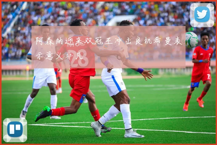 阿森纳迎来双冠王冲击良机希曼表示意义非凡
