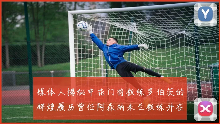 媒体人揭秘申花门将教练罗伯茨的辉煌履历曾任阿森纳米兰教练并在华夏执教