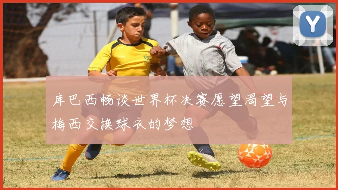 库巴西畅谈世界杯决赛愿望渴望与梅西交换球衣的梦想