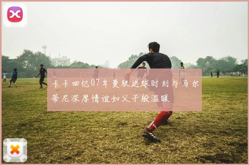 卡卡回忆07年曼联进球时刻与马尔蒂尼深厚情谊如父子般温暖