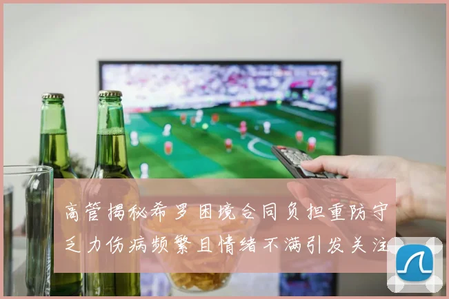 高管揭秘希罗困境合同负担重防守乏力伤病频繁且情绪不满引发关注