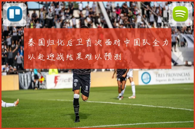 泰国归化后卫首次面对中国队全力以赴迎战结果难以预测