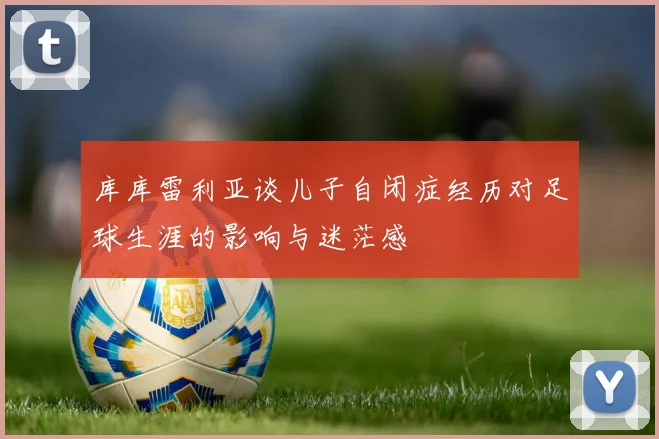 库库雷利亚谈儿子自闭症经历对足球生涯的影响与迷茫感