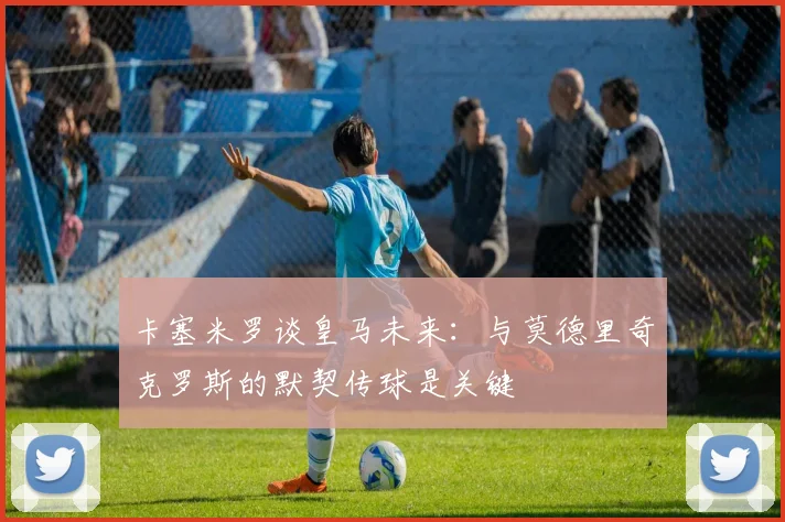 卡塞米罗谈皇马未来：与莫德里奇克罗斯的默契传球是关键