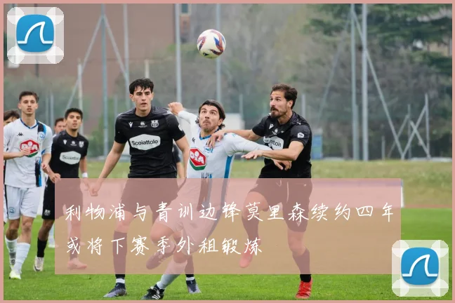 利物浦与青训边锋莫里森续约四年或将下赛季外租锻炼